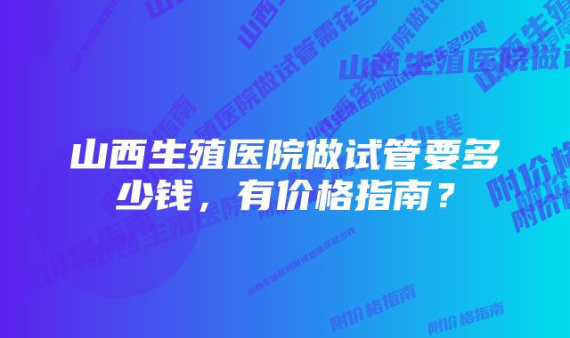 山西生殖医院做试管要多少钱，有价格指南？