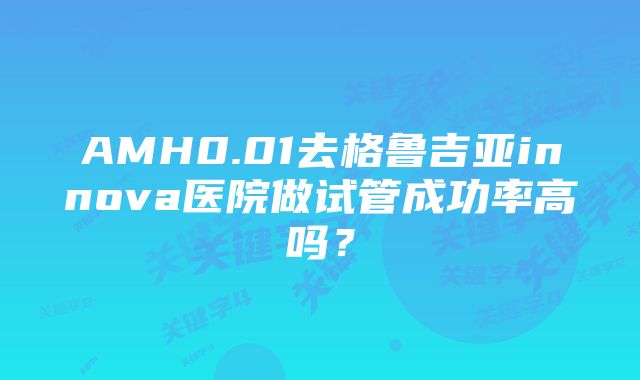 AMH0.01去格鲁吉亚innova医院做试管成功率高吗？