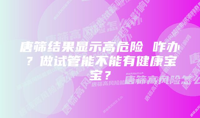 唐筛结果显示高危险 咋办？做试管能不能有健康宝宝？