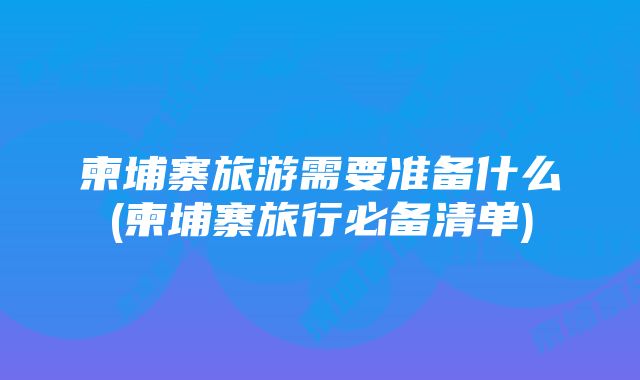 柬埔寨旅游需要准备什么(柬埔寨旅行必备清单)