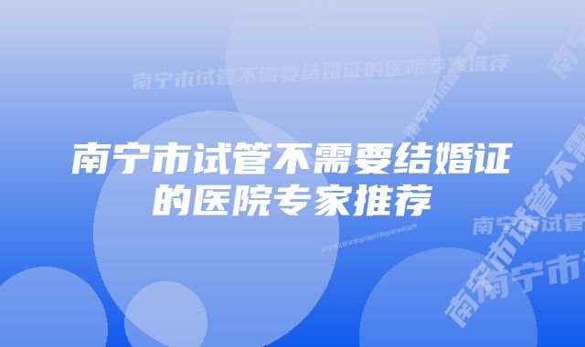 南宁市试管不需要结婚证的医院专家推荐