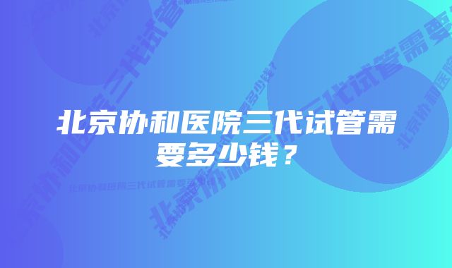 北京协和医院三代试管需要多少钱？