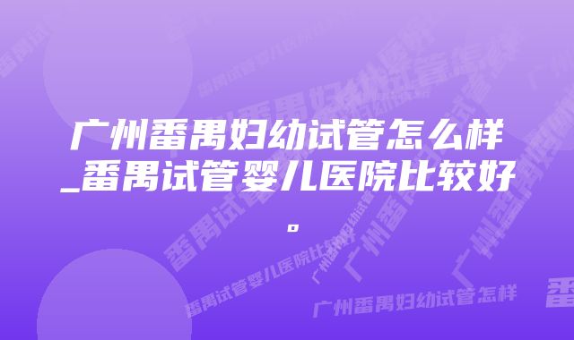 广州番禺妇幼试管怎么样_番禺试管婴儿医院比较好。