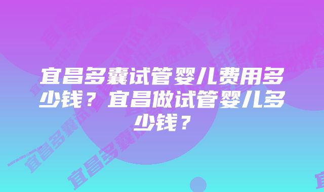 宜昌多囊试管婴儿费用多少钱？宜昌做试管婴儿多少钱？