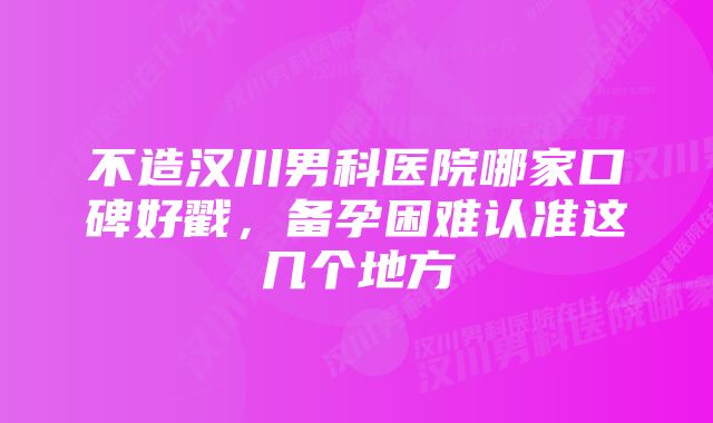 不造汉川男科医院哪家口碑好戳，备孕困难认准这几个地方