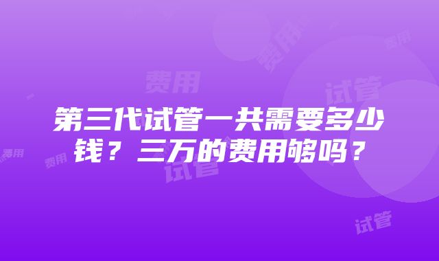 第三代试管一共需要多少钱？三万的费用够吗？