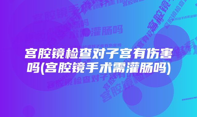 宫腔镜检查对子宫有伤害吗(宫腔镜手术需灌肠吗)