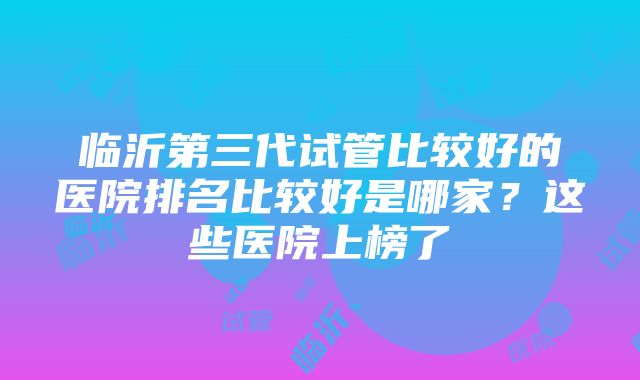 临沂第三代试管比较好的医院排名比较好是哪家？这些医院上榜了