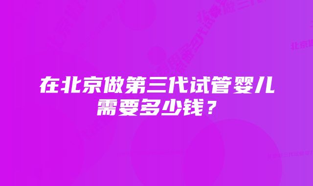 在北京做第三代试管婴儿需要多少钱？