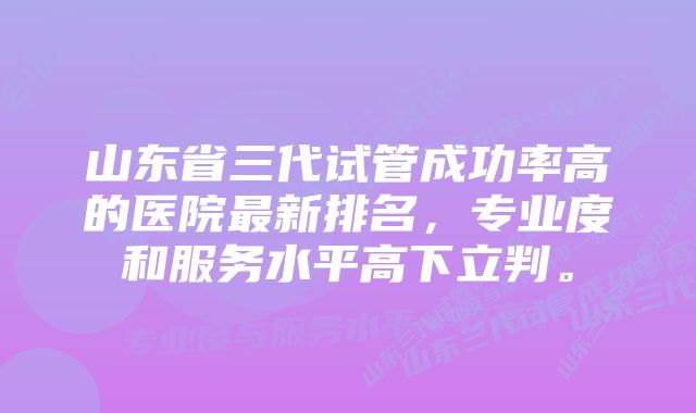 山东省三代试管成功率高的医院最新排名，专业度和服务水平高下立判。