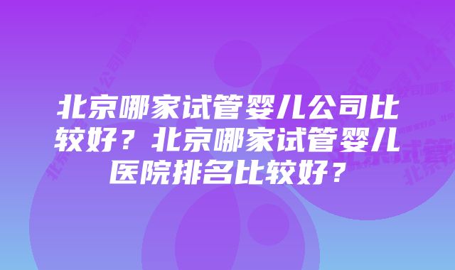 北京哪家试管婴儿公司比较好？北京哪家试管婴儿医院排名比较好？