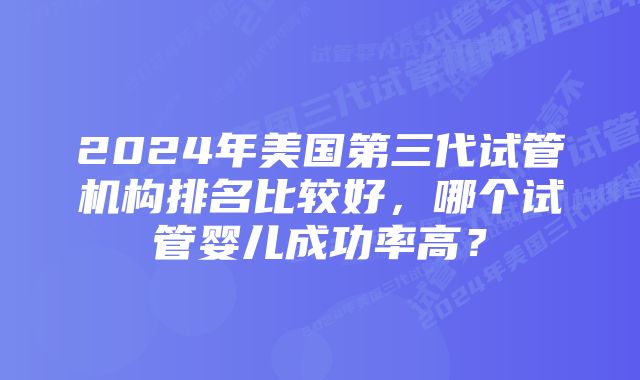 2024年美国第三代试管机构排名比较好，哪个试管婴儿成功率高？