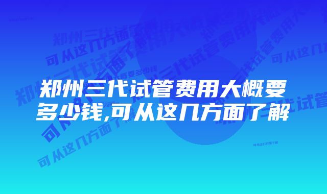 郑州三代试管费用大概要多少钱,可从这几方面了解