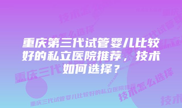 重庆第三代试管婴儿比较好的私立医院推荐，技术如何选择？