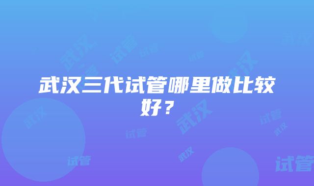 武汉三代试管哪里做比较好？