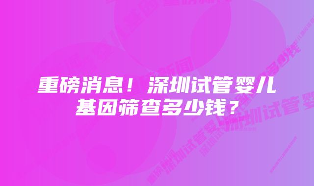 重磅消息！深圳试管婴儿基因筛查多少钱？