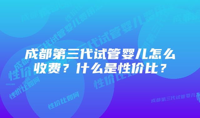 成都第三代试管婴儿怎么收费？什么是性价比？