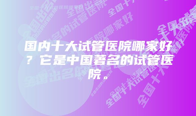 国内十大试管医院哪家好？它是中国著名的试管医院。