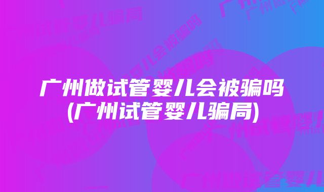 广州做试管婴儿会被骗吗(广州试管婴儿骗局)