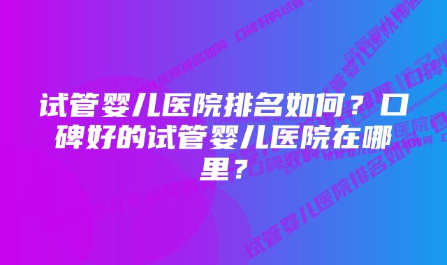 试管婴儿医院排名如何？口碑好的试管婴儿医院在哪里？