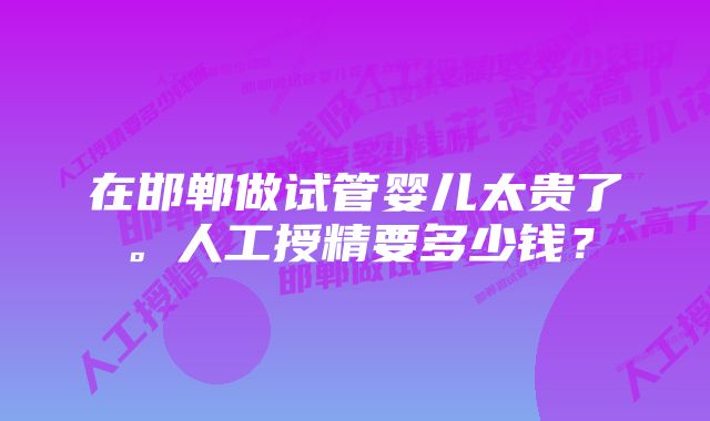 在邯郸做试管婴儿太贵了。人工授精要多少钱？