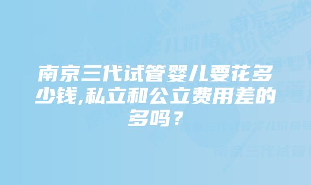 南京三代试管婴儿要花多少钱,私立和公立费用差的多吗？