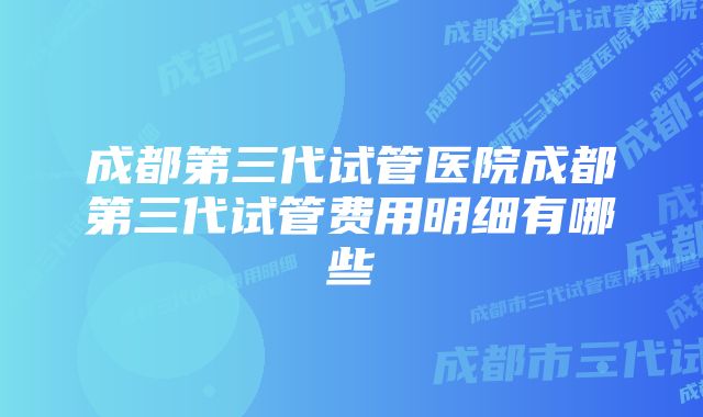 成都第三代试管医院成都第三代试管费用明细有哪些