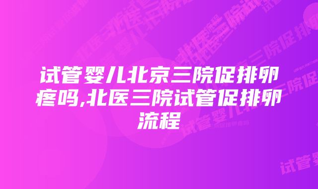 试管婴儿北京三院促排卵疼吗,北医三院试管促排卵流程