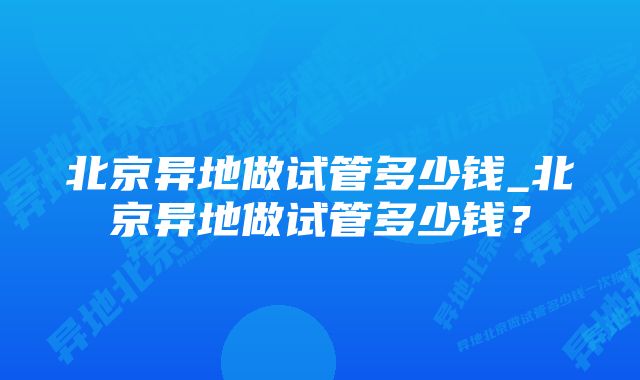 北京异地做试管多少钱_北京异地做试管多少钱？