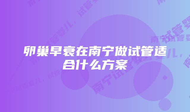 卵巢早衰在南宁做试管适合什么方案