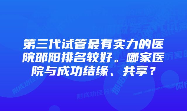 第三代试管最有实力的医院邵阳排名较好。哪家医院与成功结缘、共享？