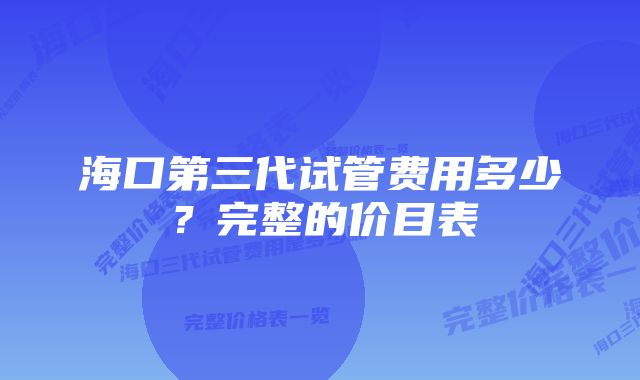 海口第三代试管费用多少？完整的价目表