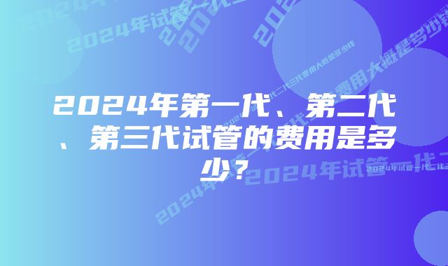 2024年第一代、第二代、第三代试管的费用是多少？