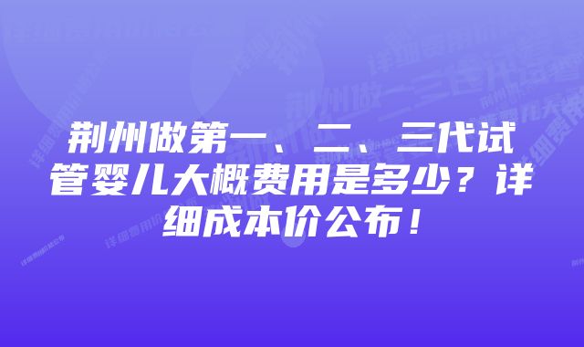 荆州做第一、二、三代试管婴儿大概费用是多少？详细成本价公布！