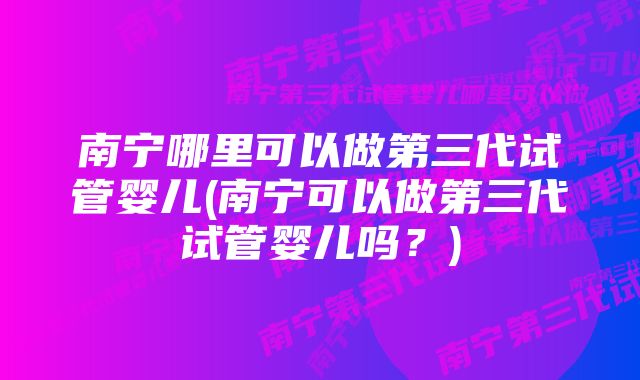 南宁哪里可以做第三代试管婴儿(南宁可以做第三代试管婴儿吗？)