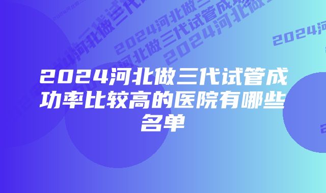 2024河北做三代试管成功率比较高的医院有哪些名单