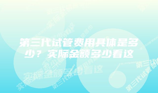 第三代试管费用具体是多少？实际金额多少看这