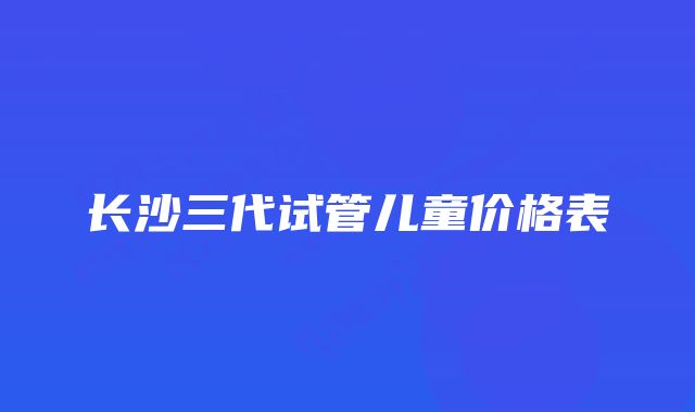 长沙三代试管儿童价格表