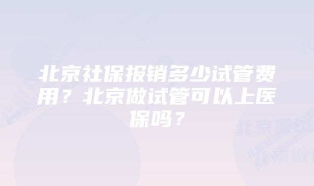 北京社保报销多少试管费用？北京做试管可以上医保吗？