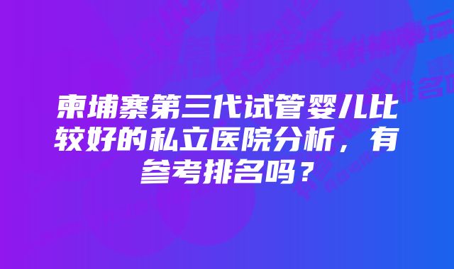 柬埔寨第三代试管婴儿比较好的私立医院分析，有参考排名吗？