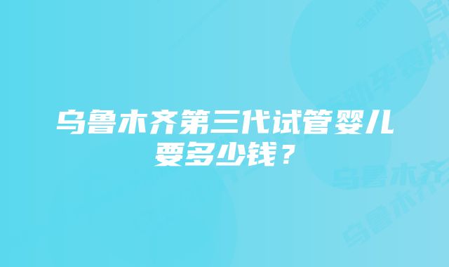 乌鲁木齐第三代试管婴儿要多少钱？