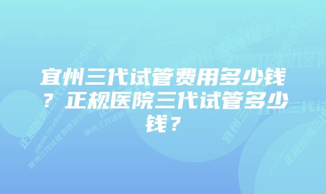 宜州三代试管费用多少钱？正规医院三代试管多少钱？