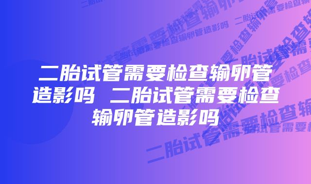 二胎试管需要检查输卵管造影吗 二胎试管需要检查输卵管造影吗