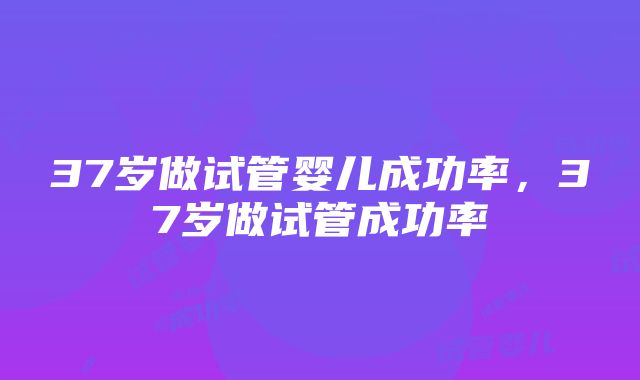 37岁做试管婴儿成功率，37岁做试管成功率