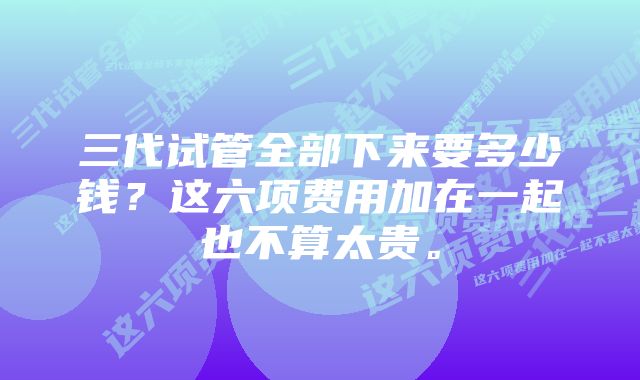 三代试管全部下来要多少钱？这六项费用加在一起也不算太贵。