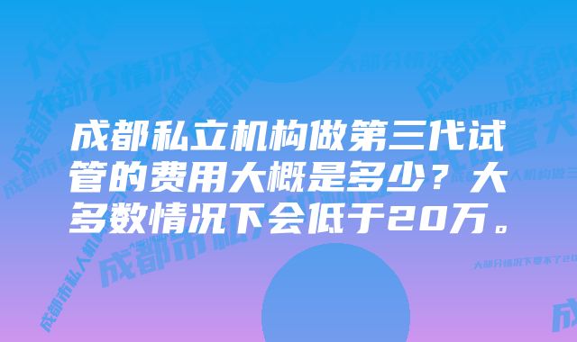 成都私立机构做第三代试管的费用大概是多少？大多数情况下会低于20万。