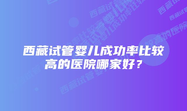 西藏试管婴儿成功率比较高的医院哪家好？