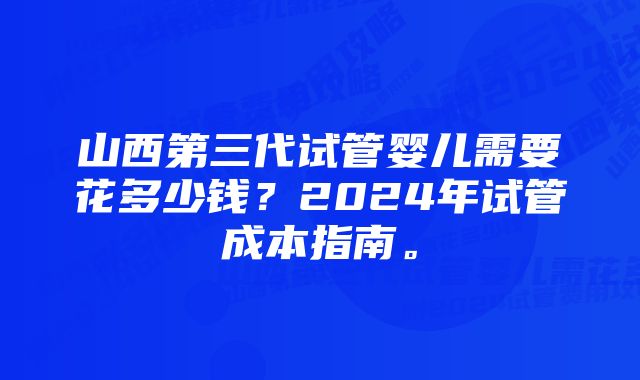 山西第三代试管婴儿需要花多少钱？2024年试管成本指南。