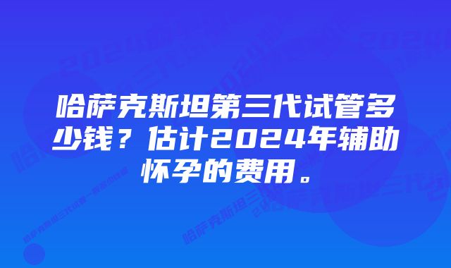 哈萨克斯坦第三代试管多少钱？估计2024年辅助怀孕的费用。