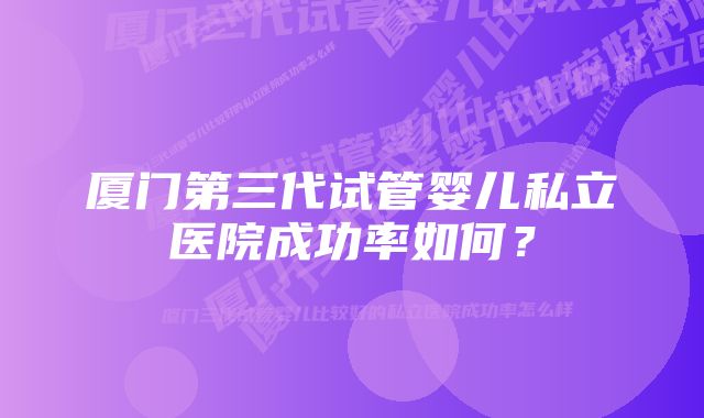 厦门第三代试管婴儿私立医院成功率如何？